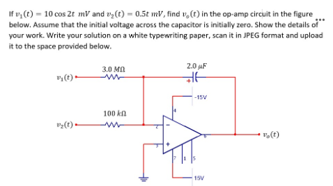 If v, (t) = 10 cos 2t mV and vy(t) = 0.5t mV, find v,(t) in the op-amp circuit in the figure
below. Assume that the initial voltage across the capacitor is initially zero. Show the details of
your work. Write your solution on a white typewriting paper, scan it in JPEG format and upload
it to the space provided below.
2.0 uF
3.0 MA
-15V
100 ka
vz(t) •
v,(t)
15V
