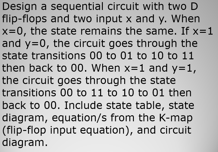 Design a sequential circuit with two D
flip-flops and two input x and y. When
x=0, the state remains the same. If x=1
and y=0, the circuit goes through the
state transitions 00 to 01 to 10 to 11
then back to 00. When x=1 and y=1,
the circuit goes through the state
transitions 00 to 11 to 10 to 01 then
back to 00. Include state table, state
diagram, equation/s from the K-map
(flip-flop input equation), and circuit
diagram.
