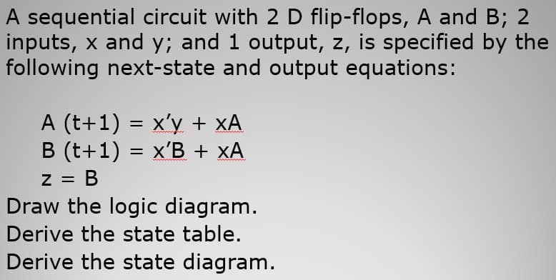 A sequential circuit with 2 D flip-flops, A and B; 2
inputs, x and y; and 1 output, z, is specified by the
following next-state and output equations:
A (t+1) = x'y + xA
B (t+1) = x'B + xA
= B
Draw the logic diagram.
В
Derive the state table.
Derive the state diagram.
