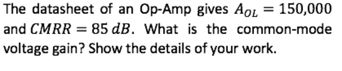 The datasheet of an Op-Amp gives AoL
= 150,000
85 dB. What is the common-mode
and CMRR =
voltage gain? Show the details of your work.
