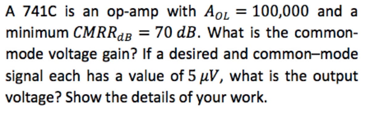A 741C is an op-amp with Aol = 100,000 and a
minimum CMRRAB = 70 dB. What is the common-
mode voltage gain? If a desired and common-mode
signal each has a value of 5 µuV, what is the output
voltage? Show the details of your work.
