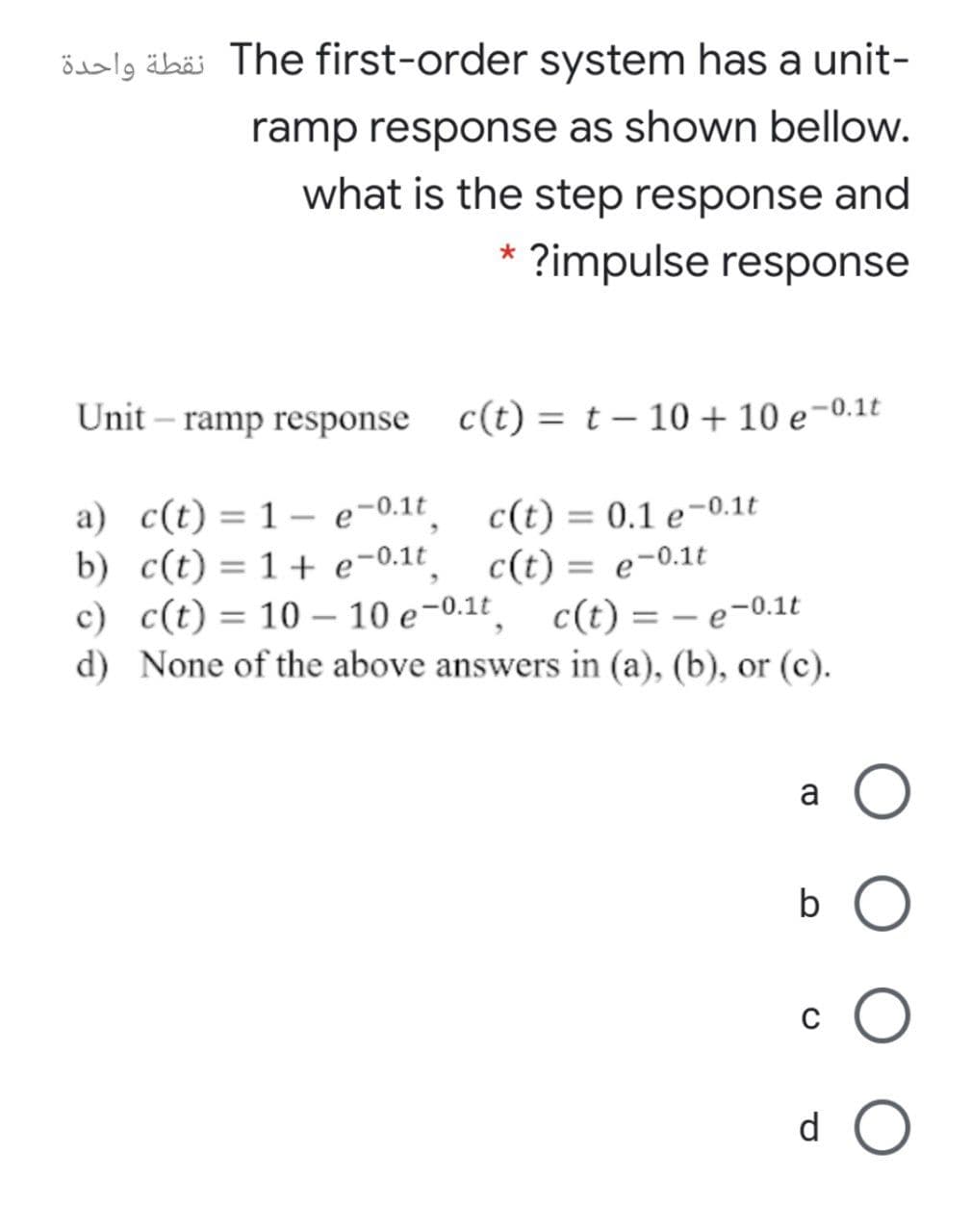 össlg äbäi The first-order system has a unit-
ramp response as shown bellow.
what is the step response and
?impulse response
Unit – ramp response
c(t) = t – 10 + 10 e-0.1t
a) c(t) = 1- e-0.1t
b) c(t) = 1+ e-0.1t_
c) c(t)= 10 – 10 e-0.1t
d) None of the above answers in (a), (b), or (c).
c(t) = 0.1 e-0.1t
c(t) = e-0.1t
c(t) = – e-0.1t
%3D
a
b
d
