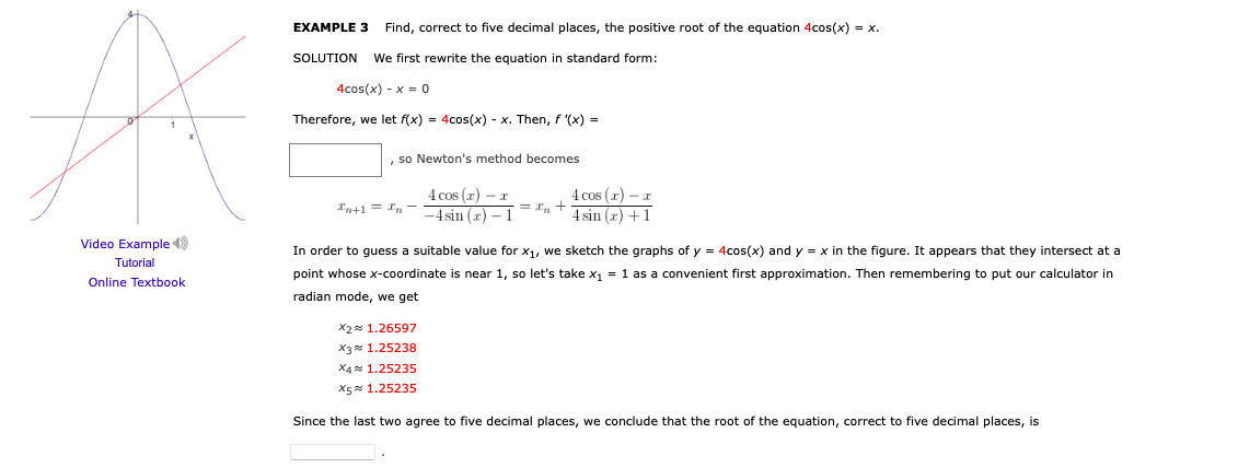 EXAMPLE 3
Find, correct to five decimal places, the positive root of the equation 4cos(x) = x.
SOLUTION
We first rewrite the equation in standard form:
4cos(x) - x = 0
Therefore, we let f(x) = 4cos(x) - x. Then, f '(x) =
, so Newton's method becomes
4 cos (x) -x
-4sin (x) – 1
4 cos (z) - a
4 sin (r) +1
In+1 = Xn -
= r, +
Video Example )
In order to guess a suitable value for x1, we sketch the graphs of y = 4cos(x) and y = x in the figure. It appears that they intersect at a
Tutorial
point whose x-coordinate is near 1, so let's take x1 = 1 as a convenient first approximation. Then remembering to put our calculator in
Online Textbook
radian mode, we get
X2 1.26597
X3 1.25238
X4x 1.25235
X5 1.25235
Since the last two agree to five decimal places, we conclude that the root of the equation, correct to five decimal places, is

