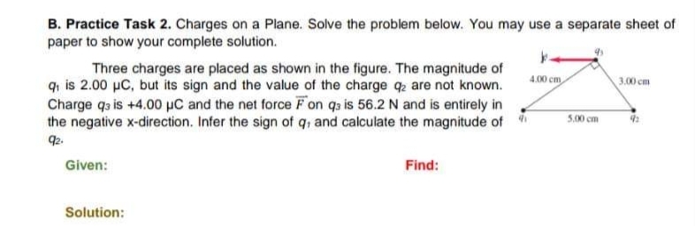 B. Practice Task 2. Charges on a Plane. Solve the problem below. You may use a separate sheet of
paper to show your complete solution.
Three charges are placed as shown in the figure. The magnitude of
q₁ is 2.00 µC, but its sign and the value of the charge q2 are not known.
Charge q3 is +4.00 μC and the net force Fon q3 is 56.2 N and is entirely in
the negative x-direction. Infer the sign of q, and calculate the magnitude of
92.
Given:
Solution:
Find:
41
4.00 cm
5.00 cm
3.00 cm
92
