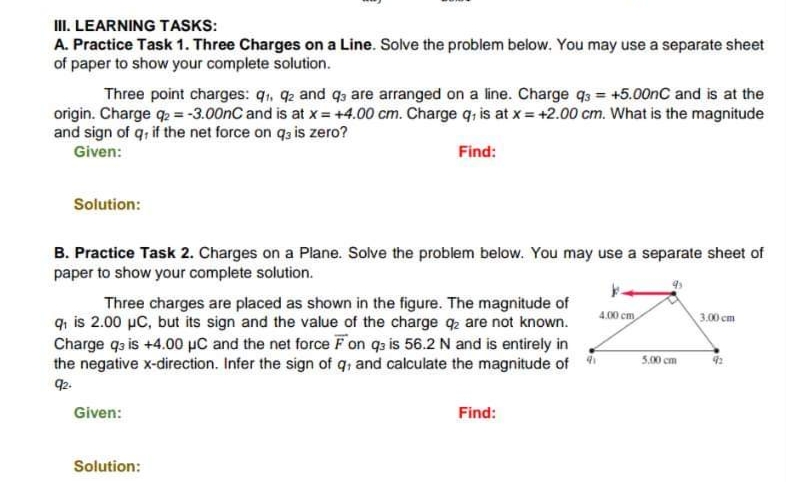 III. LEARNING TASKS:
A. Practice Task 1. Three Charges on a Line. Solve the problem below. You may use a separate sheet
of paper to show your complete solution.
Three point charges: 9₁, 92 and q3 are arranged on a line. Charge q3= +5.00nC and is at the
origin. Charge q₂ = -3.00nC and is at x = +4.00 cm. Charge q, is at x = +2.00 cm. What is the magnitude
and sign of q, if the net force on q3 is zero?
Given:
Find:
Solution:
B. Practice Task 2. Charges on a Plane. Solve the problem below. You may use a separate sheet of
paper to show your complete solution.
Three charges are placed as shown in the figure. The magnitude of
q₁ is 2.00 µC, but its sign and the value of the charge q2 are not known.
Charge q3 is +4.00 μC and the net force F on q3 is 56.2 N and is entirely in
the negative x-direction. Infer the sign of q, and calculate the magnitude of
92.
Given:
Solution:
Find:
4.00 cm
5.00 cm
3.00 cm
92