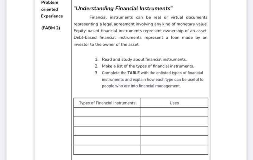 Problem
oriented
Experience
(FABM 2)
"Understanding Financial Instruments"
Financial instruments can be real or virtual documents
representing a legal agreement involving any kind of monetary value.
Equity-based financial instruments represent ownership of an asset.
Debt-based financial instruments represent a loan made by an
investor to the owner of the asset.
1. Read and study about financial instruments.
2. Make a list of the types of financial instruments.
3. Complete the TABLE with the enlisted types of financial
instruments and explain how each type can be useful to
people who are into financial management.
Types of Financial Instruments
Uses