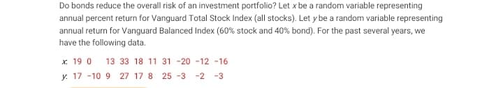 Do bonds reduce the overall risk of an investment portfolio? Let x be a random variable representing
annual percent return for Vanguard Total Stock Index (all stocks). Let y be a random variable representing
annual return for Vanguard Balanced Index (60% stock and 40% bond). For the past several years, we
have the following data.
x 19 0 13 33 18 11 31 -20 -12 -16
y 17 -10 9 27 17 8 25 -3 -2 -3