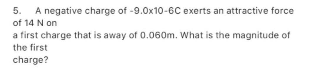 5. A negative charge of -9.0x10-6C exerts an attractive force
of 14 N on
a first charge that is away of 0.060m. What is the magnitude of
the first
charge?