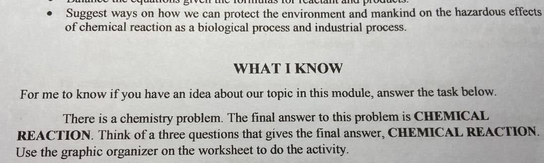 Suggest ways on how we can protect the environment and mankind on the hazardous effects
of chemical reaction as a biological process and industrial process.
WHAT I KNOW
For me to know if you have an idea about our topic in this module, answer the task below.
There is a chemistry problem. The final answer to this problem is CHEMICAL
REACTION. Think of a three questions that gives the final answer, CHEMICAL REACTION.
Use the graphic organizer on the worksheet to do the activity.
