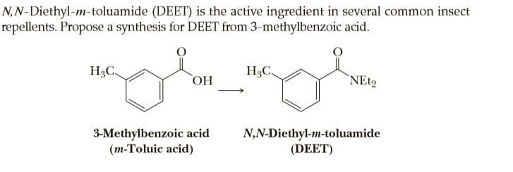 N,N-Diethyl-m-toluamide (DEET) is the active ingredient in several common insect
repellents. Propose a synthesis for DEET from 3-methylbenzoic acid.
H3C.
H3C,
HO
`NE12
3-Methylbenzoic acid
(m-Toluic acid)
N,N-Diethyl-m-toluamide
(DEET)
