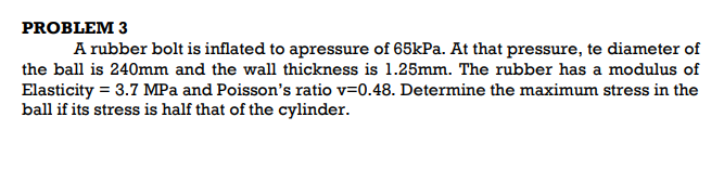 PROBLEM 3
A rubber bolt is inflated to apressure of 65kPa. At that pressure, te diameter of
the ball is 240mm and the wall thickness is 1.25mm. The rubber has a modulus of
Elasticity = 3.7 MPa and Poisson's ratio v=0.48. Determine the maximum stress in the
ball if its stress is half that of the cylinder.
