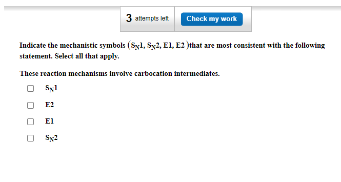 3 attempts left Check my work
Indicate the mechanistic symbols (Syl, SN2, E1, E2 ) that are most consistent with the following
statement. Select all that apply.
These reaction mechanisms involve carbocation intermediates.
Syl
E2
El
Sx2