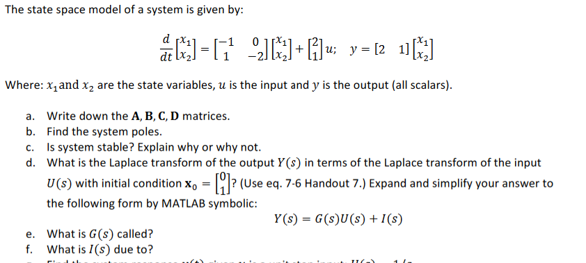 The state space model of a system is given by:
d px,
|u; y= [2 11
+
Where: x, and x2 are the state variables, u is the input and y is the output (all scalars).
a. Write down the A, B, C, D matrices.
b. Find the system poles.
c. Is system stable? Explain why or why not.
d. What is the Laplace transform of the output Y(s) in terms of the Laplace transform of the input
U(s) with initial condition x, = ? (Use eq. 7-6 Handout 7.) Expand and simplify your answer to
the following form by MATLAB symbolic:
Y (s) = G(s)U(s) + I(s)
e. What is G(s) called?
f. What is I(s) due to?
