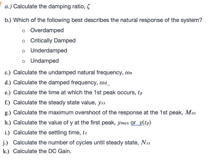 a.) Calculate the damping ratio, 5
b.) Which of the following best describes the natural response of the system?
o Overdamped
o Critically Damped
o Underdamped
o Undamped
c.) Calculate the undamped natural frequency, wn
d.) Calculate the damped frequency, @d_
e.) Calculate the time at which the 1st peak occurs, tp
f.) Calculate the steady state value, yss
g.) Calculate the maximum overshoot of the response at the 1st peak, Mos
h.) Calculate the value of y at the first peak, ymax or y(tp)
i.) Calculate the settling time, ts
j.) Calculate the number of cycles until steady state, Nss
k.) Calculate the DC Gain.
