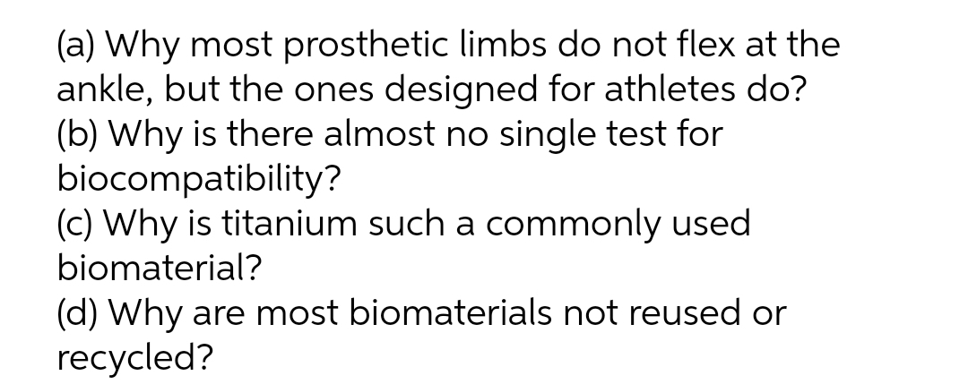(a) Why most prosthetic limbs do not flex at the
ankle, but the ones designed for athletes do?
(b) Why is there almost no single test for
biocompatibility?
(c) Why is titanium such a commonly used
biomaterial?
(d) Why are most biomaterials not reused or
recycled?
