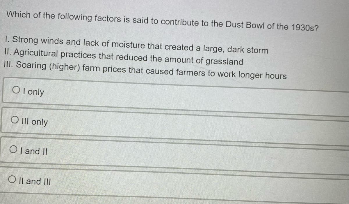 Which of the following factors is said to contribute to the Dust Bowl of the 1930s?
I. Strong winds and lack of moisture that created a large, dark storm
II. Agricultural practices that reduced the amount of grassland
III. Soaring (higher) farm prices that caused farmers to work longer hours
O l only
O II only
Ol and II
O Il and III

