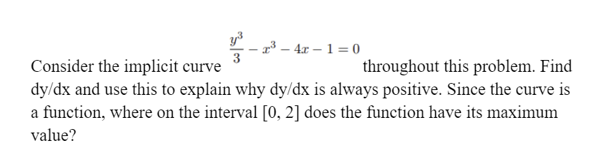 r³ – 4x – 1 = 0
3
|
Consider the implicit curve
throughout this problem. Find
dy/dx and use this to explain why dy/dx is always positive. Since the curve is
a function, where on the interval [0, 2] does the function have its maximum
value?

