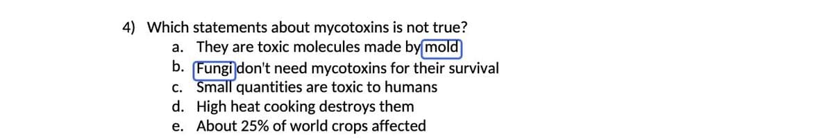 4) Which statements about mycotoxins is not true?
a. They are toxic molecules made by mold
b. [Fungi don't need mycotoxins for their survival
c. Small quantities are toxic to humans
High heat cooking destroys them
d.
e. About 25% of world crops affected