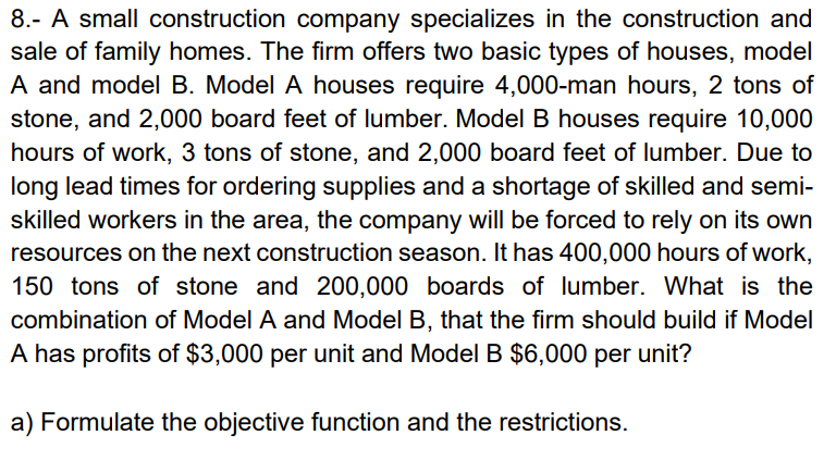 8.- A small construction company specializes in the construction and
sale of family homes. The firm offers two basic types of houses, model
A and model B. Model A houses require 4,000-man hours, 2 tons of
stone, and 2,000 board feet of lumber. Model B houses require 10,000
hours of work, 3 tons of stone, and 2,000 board feet of lumber. Due to
long lead times for ordering supplies and a shortage of skilled and semi-
skilled workers in the area, the company will be forced to rely on its own
resources on the next construction season. It has 400,000 hours of work,
150 tons of stone and 200,000 boards of lumber. What is the
combination of Model A and Model B, that the firm should build if Model
A has profits of $3,000 per unit and Model B $6,000 per unit?
a) Formulate the objective function and the restrictions.