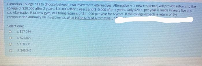 Cambrian College has to choose between two investment alternatives. Alternative A (a new residence) will provide returns to the
college of $30.000 after 2 years, $20,000 after 3 years and $10,000 after 4 years. Only $2000 per year is made in years five and
six. Alternative B(a new gym) will bring returns of $11,000 per year for 6 years. If the college expects a return of 9%
compounded annually on investments, what is the NPV of Alternative B?
Select one:
a. $27,034
b. $27,879
C. $50,271
d. $49,345
