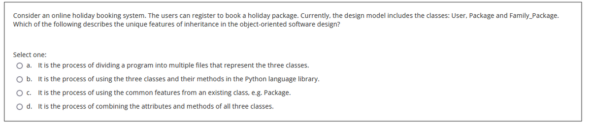 Consider an online holiday booking system. The users can register to book a holiday package. Currently, the design model includes the classes: User, Package and Family_Package.
Which of the following describes the unique features of inheritance in the object-oriented software design?
Select one:
O a. It is the process of dividing a program into multiple files that represent the three classes.
O b. It is the process of using the three classes and their methods in the Python language library.
O c.
It is the process of using the common features from an existing class, e.g. Package.
O d. It is the process of combining the attributes and methods of all three classes.
