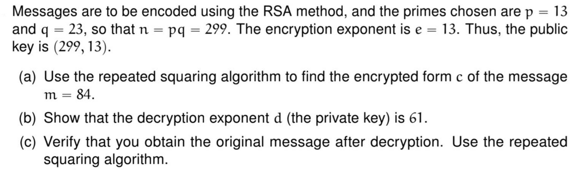 Messages are to be encoded using the RSA method, and the primes chosen are p = 13
and q = 23, so that n = pq = 299. The encryption exponent is e = 13. Thus, the public
key is (299, 13).
(a) Use the repeated squaring algorithm to find the encrypted form c of the message
84.
m =
(b) Show that the decryption exponent d (the private key) is 61.
(c) Verify that you obtain the original message after decryption. Use the repeated
squaring algorithm.