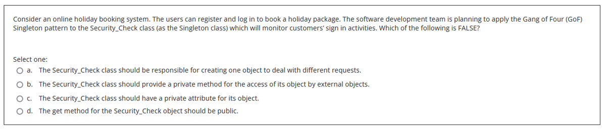 Consider an online holiday booking system. The users can register and log in to book a holiday package. The software development team is planning to apply the Gang of Four (GoF)
Singleton pattern to the Security_Check class (as the Singleton class) which will monitor customers' sign in activities. Which of the following is FALSE?
Select one:
O a. The Security_Check class should be responsible for creating one object to deal with different requests.
O b. The Security_Check class should provide a private method for the access of its object by external objects.
O c. The Security_Check class should have a private attribute for its object.
O d. The get method for the Security_Check object should be public.