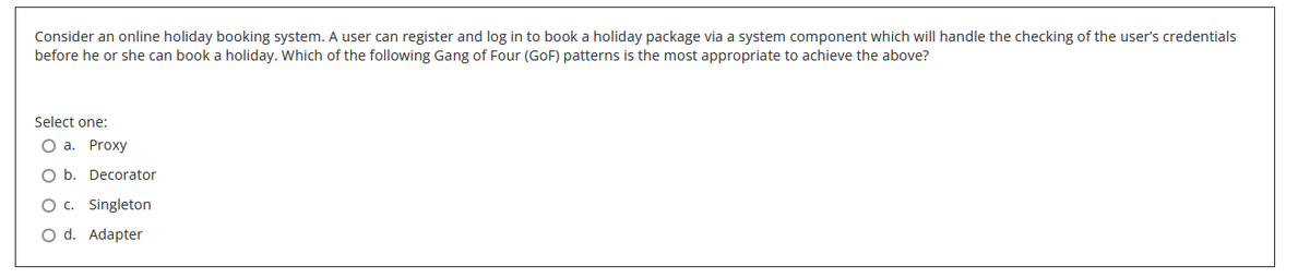 Consider an online holiday booking system. A user can register and log in to book a holiday package via a system component which will handle the checking of the user's credentials
before he or she can book a holiday. Which of the following Gang of Four (GoF) patterns is the most appropriate to achieve the above?
Select one:
a. Proxy
b. Decorator
O c. Singleton
O d. Adapter
