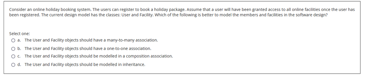 Consider an online holiday booking system. The users can register to book a holiday package. Assume that a user will have been granted access to all online facilities once the user has
been registered. The current design model has the classes: User and Facility. Which of the following is better to model the members and facilities in the software design?
Select one:
O a. The User and Facility objects should have a many-to-many association.
O b.
The User and Facility objects should have a one-to-one association.
O C. The User and Facility objects should be modelled in a composition association.
O d. The User and Facility objects should be modelled in inheritance.