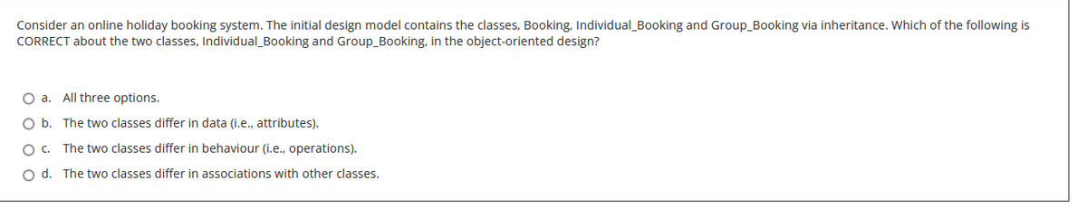 Consider an online holiday booking system. The initial design model contains the classes, Booking, Individual_Booking and Group_Booking via inheritance. Which of the following is
CORRECT about the two classes, Individual_Booking and Group_Booking, in the object-oriented design?
O a. All three options.
O b.
The two classes differ in data (i.e., attributes).
O C.
The two classes differ in behaviour (i.e., operations).
O d. The two classes differ in associations with other classes.