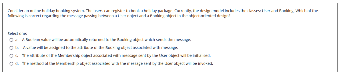 Consider an online holiday booking system. The users can register to book a holiday package. Currently, the design model includes the classes: User and Booking. Which of the
following is correct regarding the message passing between a User object and a Booking object in the object-oriented design?
Select one:
O a. A Boolean value will be automatically returned to the Booking object which sends the message.
O b. A value will be assigned to the attribute of the Booking object associated with message.
O C. The attribute of the Membership object associated with message sent by the User object will be initialised.
O d. The method of the Membership object associated with the message sent by the User object will be invoked.