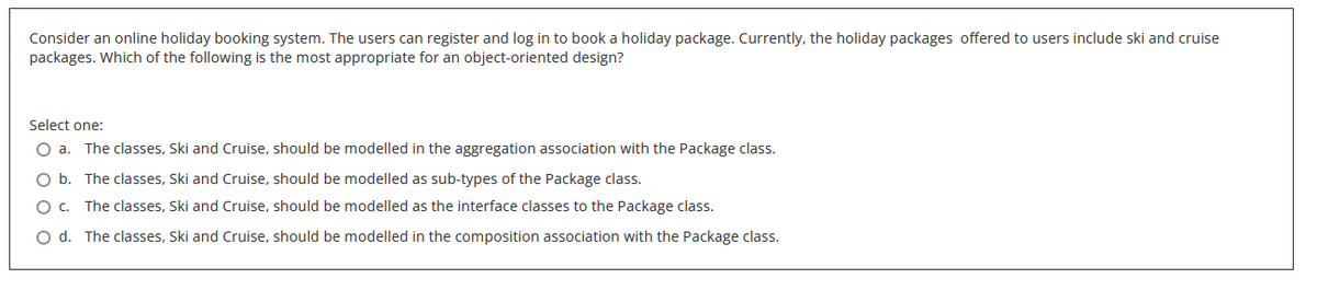 Consider an online holiday booking system. The users can register and log in to book a holiday package. Currently, the holiday packages offered to users include ski and cruise
packages. Which of the following is the most appropriate for an object-oriented design?
Select one:
O a. The classes, Ski and Cruise, should be modelled in the aggregation association with the Package class.
O b. The classes, Ski and Cruise, should be modelled as sub-types of the Package class.
O c. The classes, Ski and Cruise, should be modelled as the interface classes to the Package class.
O d. The classes, Ski and Cruise, should be modelled in the composition association with the Package class.