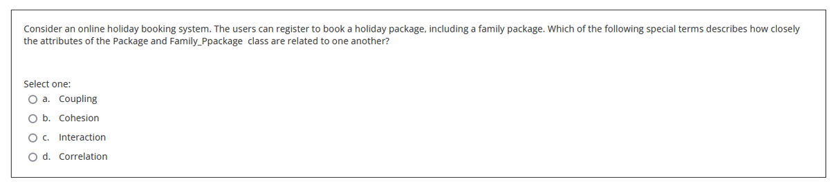 Consider an online holiday booking system. The users can register to book a holiday package, including a family package. Which of the following special terms describes how closely
the attributes of the Package and Family_Ppackage class are related to one another?
Select one:
O a. Coupling
O b. Cohesion
Oc.
Interaction.
O d. Correlation