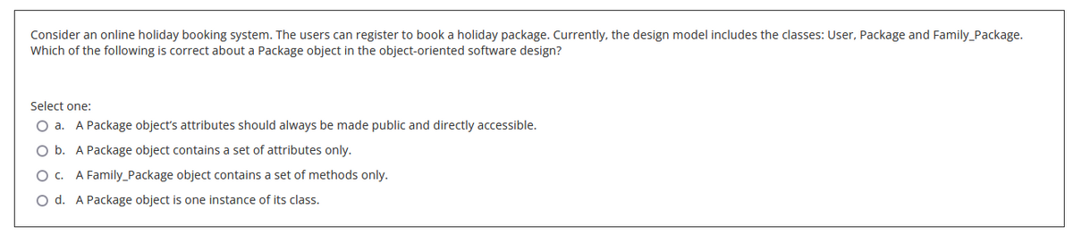 Consider an online holiday booking system. The users can register to book a holiday package. Currently, the design model includes the classes: User, Package and Family_Package.
Which of the following is correct about a Package object in the object-oriented software design?
Select one:
O a. A Package object's attributes should always be made public and directly accessible.
O b. A Package object contains a set of attributes only.
O c. A Family Package object contains a set of methods only.
O d. A Package object is one instance of its class.