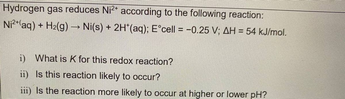 Hydrogen gas reduces Ni²+ according to the following reaction:
Ni2+ (aq) + H₂(g) → Ni(s) + 2H*(aq); E°cell = -0.25 V; AH = 54 kJ/mol.
i) What is K for this redox reaction?
ii) Is this reaction likely to occur?
iii) Is the reaction more likely to occur at higher or lower pH?
