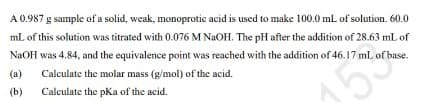 A 0.987 g sample of a solid, weak, monoprotic acid is uscd to make 100.0 mL of solution. 60.0
mL of this solution was titrated with 0.076 M NaOH. The pH after the addition of 28.63 mL of
NaOH was 4.84, and the equivalence point was reached with the addition of 46.17 mL of base.
(a)
Calculate the molar mass (g/mol) of the acid.
(b)
Calculate the pKa of the acid.
