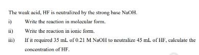 The weak acid, HF is neutralized by the strong base NAOH.
i)
Write the reaction in molecular form.
ii)
Write the reaction in ionic form.
ii)
If it required 35 mL of 0.21 M NAOH to neutralize 45 mL of HF, calculate the
concentration of HF.
