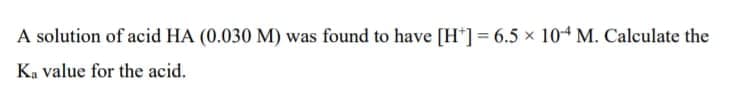 A solution of acid HA (0.030 M) was found to have [H*] = 6.5 x 104 M. Calculate the
Ka value for the acid.
