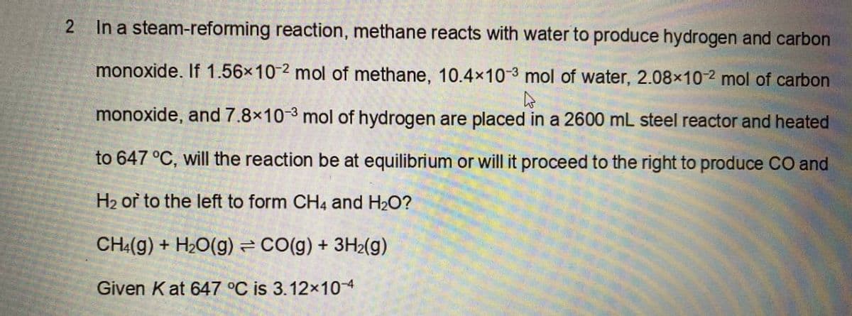2
In a steam-reforming reaction, methane reacts with water to produce hydrogen and carbon
monoxide. If 1.56×10-2 mol of methane, 10.4×10-3 mol of water, 2.08×10-2 mol of carbon
hs
monoxide, and 7.8x10-3 mol of hydrogen are placed in a 2600 mL steel reactor and heated
to 647 °C, will the reaction be at equilibrium or will it proceed to the right to produce CO and
H₂ or to the left to form CH4 and H₂O?
CH4(g) + H₂O(g) = CO(g) + 3H₂(g)
Given Kat 647 °C is 3.12×10-4