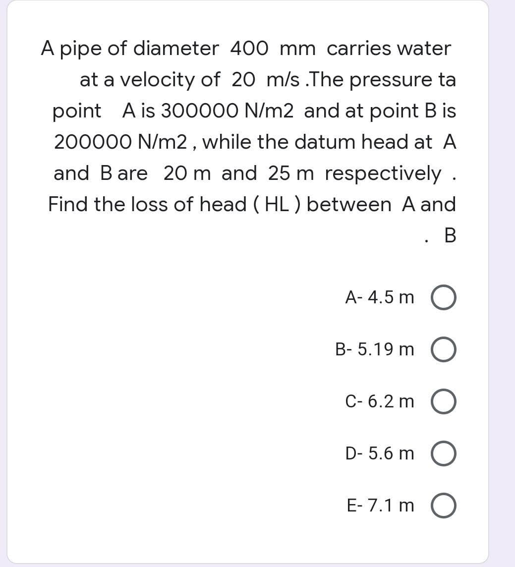 A pipe of diameter 400 mm carries water
at a velocity of 20 m/s .The pressure ta
point A is 3O0000 N/m2 and at point B is
200000 N/m2 , while the datum head at A
and Bare 20 m and 25 m respectively .
Find the loss of head ( HL) between A and
. B
A- 4.5 m O
B- 5.19 m (O
C- 6.2 m
D- 5.6 m O
E- 7.1 m O
