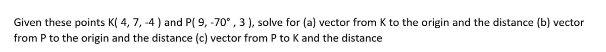 Given these points K( 4, 7, -4) and P( 9, -70° , 3 ), solve for (a) vector from K to the origin and the distance (b) vector
from P to the origin and the distance (c) vector from P to K and the distance

