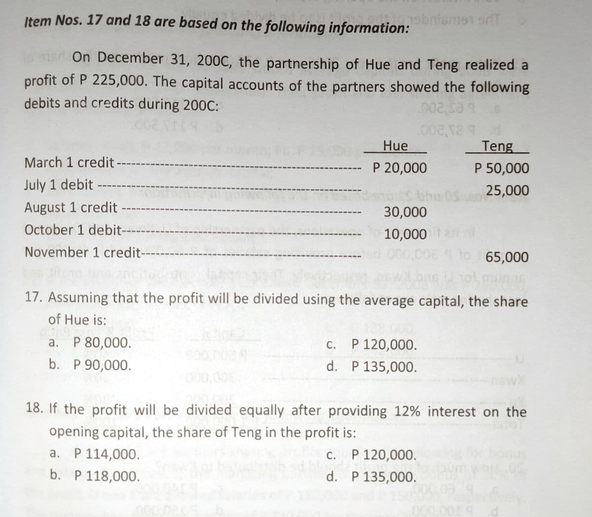 Item Nos. 17 and 18 are based on the following information:
ebnismen orfT
On December 31, 200C, the partnership of Hue and Teng realized a
profit of P 225,000. The capital accounts of the partners showed the following
debits and credits during 200C:
002
bes'200
Hue
Teng
March 1 credit
P 20,000
P 50,000
July 1 debit
5411
25,000
August 1 credit
30,000
October 1 debit-
10,000
November 1 credit-
65,000
17. Assuming that the profit will be divided using the average capital, the share
of Hue is:
a. P 80,000.
c. P 120,000.
d. P 135,000.
а.
С.
b. P 90,000.
000,008
nsw
18. If the profit will be divided equally after providing 12% interest on the
opening capital, the share of Teng in the profit is:
a. P 114,000.
P 120,000.
С.
b. P 118,000.
d. P 135,000.
00
000.009
