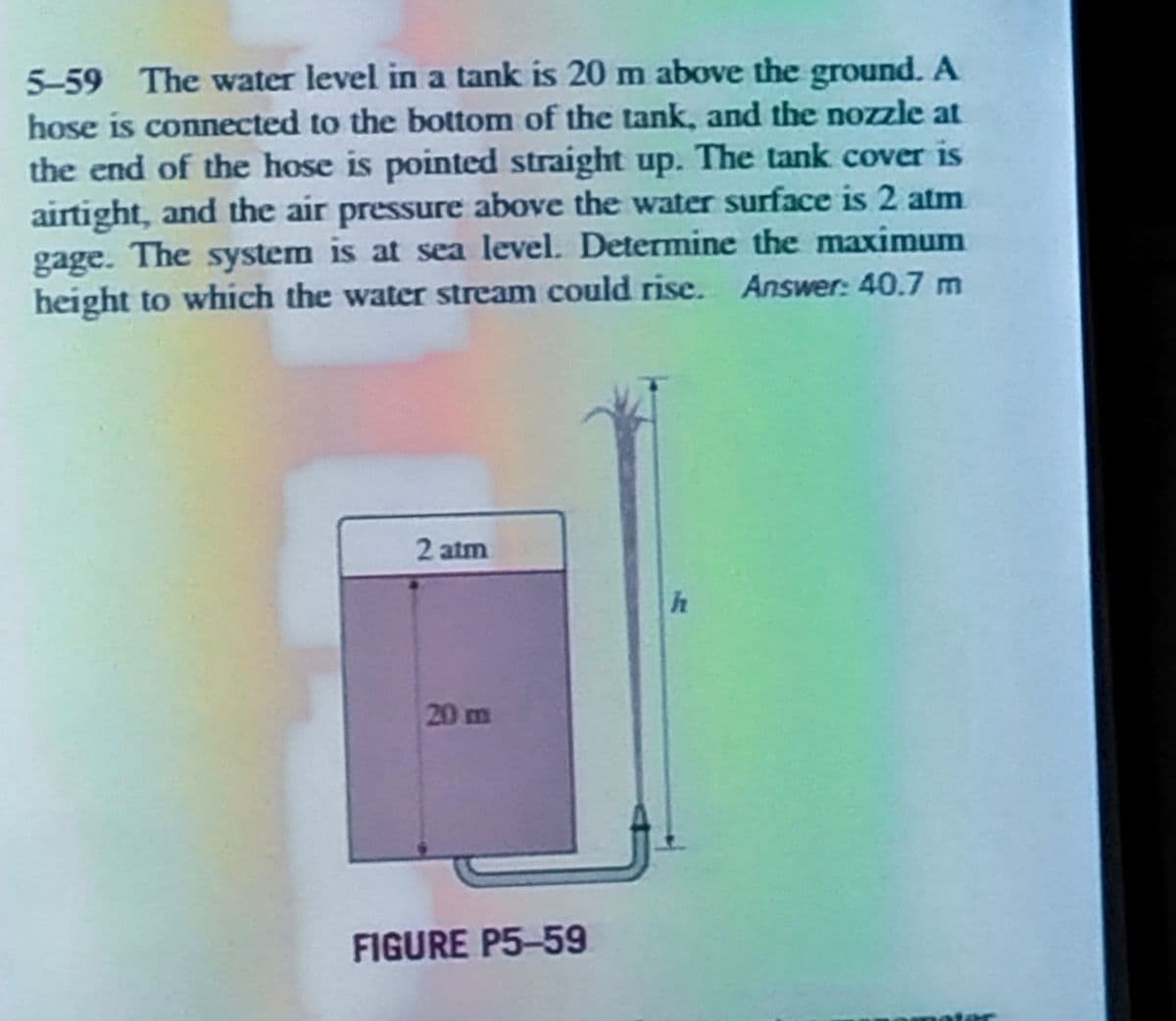 5-59 The water level in a tank is 20 m above the ground. A
hose is connected to the bottom of the tank, and the nozzle at
the end of the hose is pointed straight up. The tank cover is
airtight, and the air pressure above the water surface is 2 atm
gage. The system is at sea level. Determine the maximum
height to which the water stream could rise. Answer: 40.7 m
2 atm
20 m
FIGURE P5-59
h