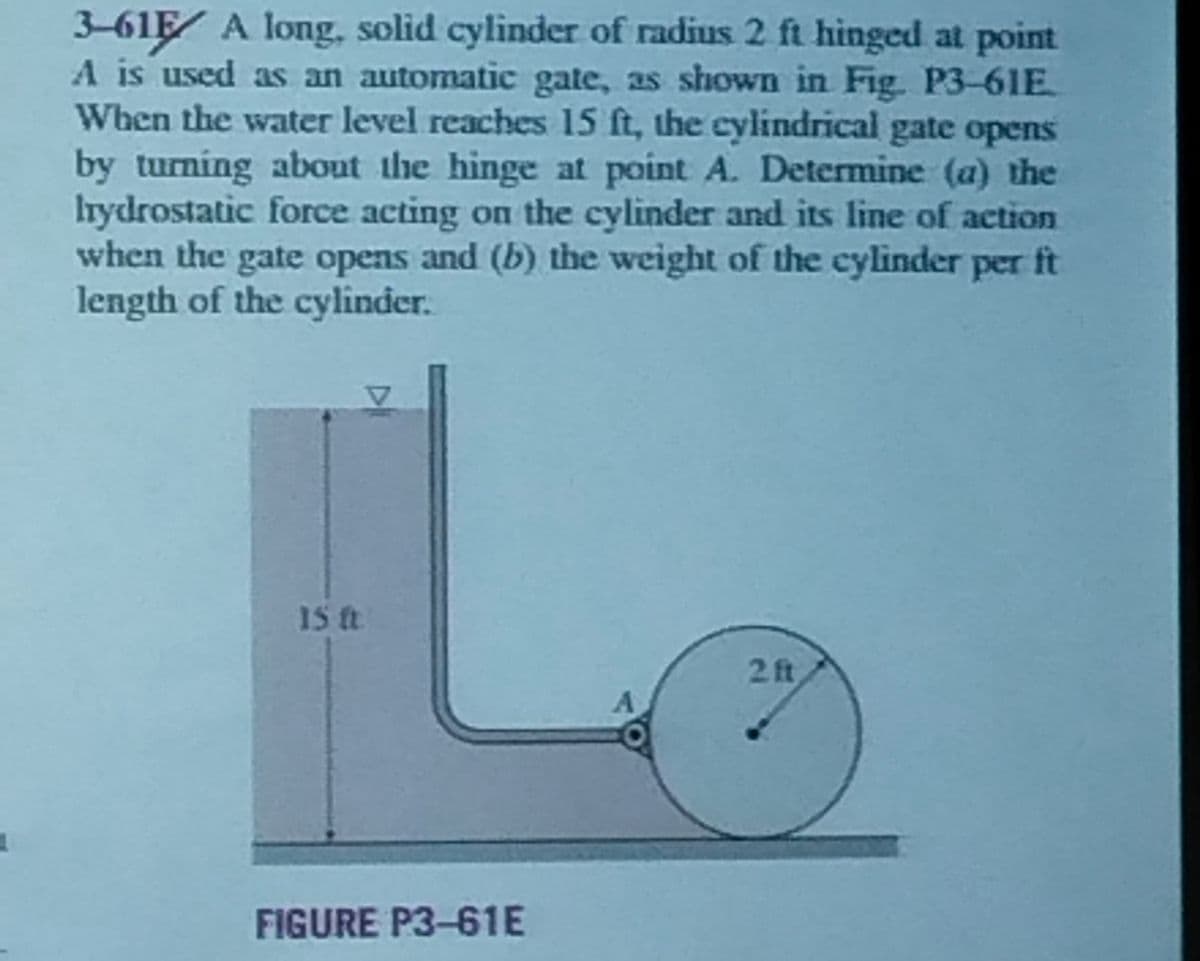 3-615 A long, solid cylinder of radius 2 ft hinged at point
A is used as an automatic gate, as shown in Fig. P3-61E
When the water level reaches 15 ft, the cylindrical gate opens
by turning about the hinge at point A. Determine (a) the
Irydrostatic force acting on the cylinder and its line of action
when the gate opens and (b) the weight of the cylinder per ft
length of the cylinder.
15 ft.
FIGURE P3-61E
2 ft