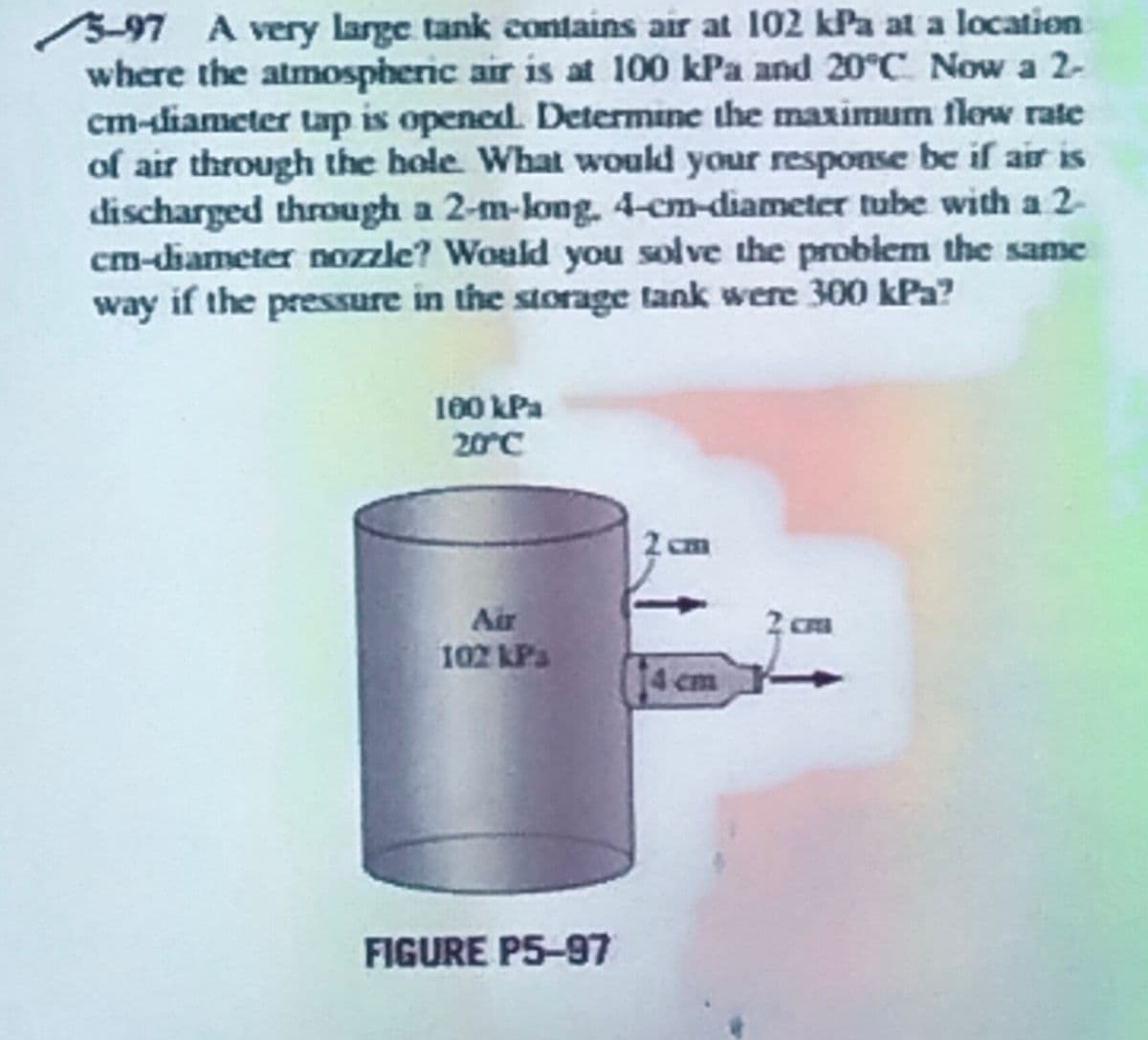 5-97 A very large tank contains air at 102 kPa at a location
where the atmospheric air is at 100 kPa and 20°C Now a 2-
cm-diameter tap is opened. Determine the maximum flow rate
of air through the hole. What would your response be if air is
discharged through a 2-m-long. 4-cm-diameter tube with a 2-
cm-diameter nozzle? Would you solve the problem the same
way if the pressure in the storage tank were 300 kPa?
100 kPa
20°C
Air
102 kPa
FIGURE P5-97
2 cm
14 cm