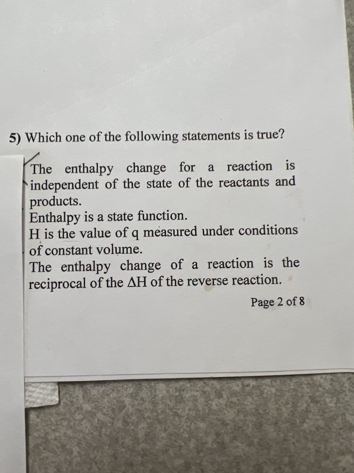 5) Which one of the following statements is true?
The enthalpy change for a reaction is
independent of the state of the reactants and
products.
Enthalpy is a state function.
H is the value of q measured under conditions
of constant volume.
The enthalpy change of a reaction is the
reciprocal of the AH of the reverse reaction.
Page 2 of 8