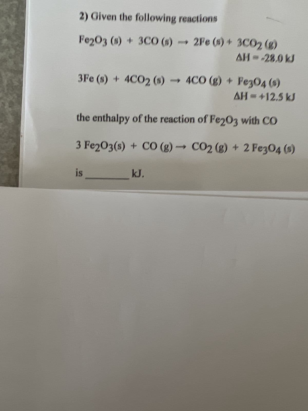 2) Given the following reactions
Fe2O3 (s) + 3CO (s)- 2Fe (s) + 3CO2 (g)
AH = -28,0 kJ
>
3Fe (s) + 4CO2 (s) 4CO (g) + Fe3O4 (s)
AH=+12.5 kJ
the enthalpy of the reaction of Fe203 with CO
3 Fe2O3(s) + CO (g) → CO2 (g) + 2 Fe3O4 (s)
is
kJ.
