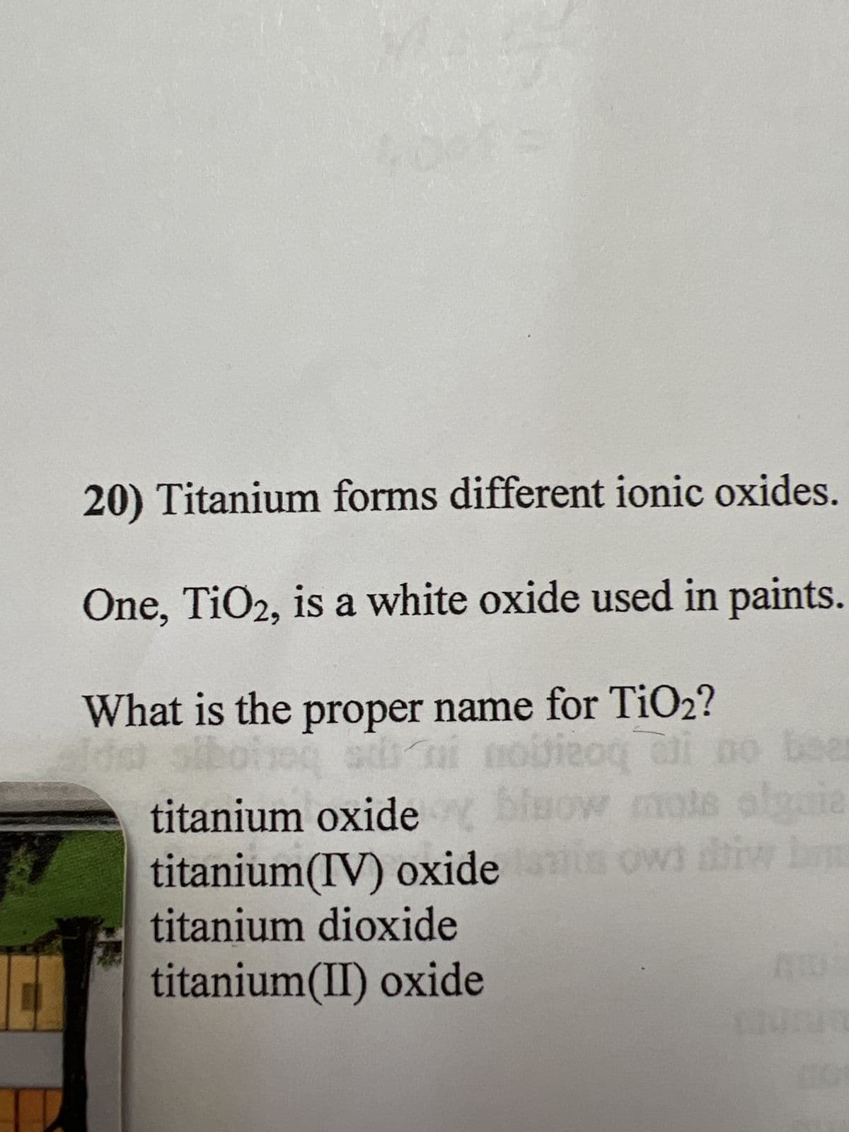 20) Titanium forms different ionic oxides.
One, TiO2, is a white oxide used in paints.
What is the proper name for TiO2?
ni
si novizoq ali no beer
titanium oxidey blow mote alguie
titanium(IV) oxide is own diw b
titanium dioxide
titanium(II) oxide
AUT
unut