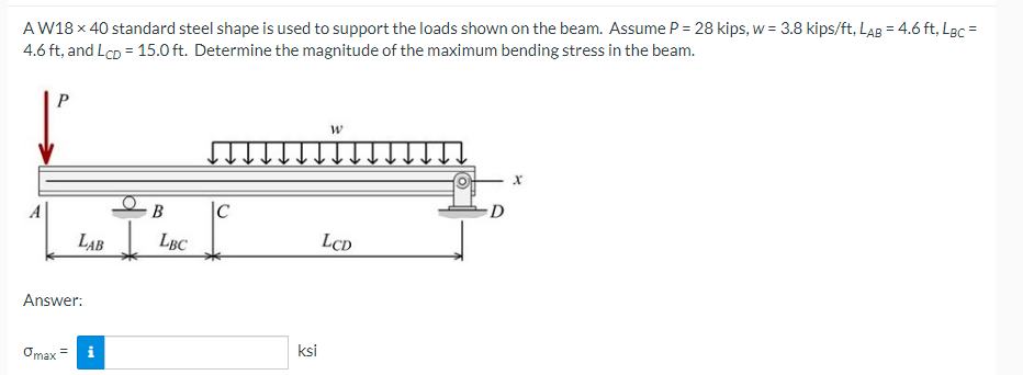 AW18 x 40 standard steel shape is used to support the loads shown on the beam. Assume P = 28 kips, w = 3.8 kips/ft, LAB = 4.6 ft, Lec =
4.6 ft, and Lco = 15.0 ft. Determine the magnitude of the maximum bending stress in the beam.
%3D
%3D
B
|C
D
LAB
LBC
LCD
Answer:
Omax =
ksi
