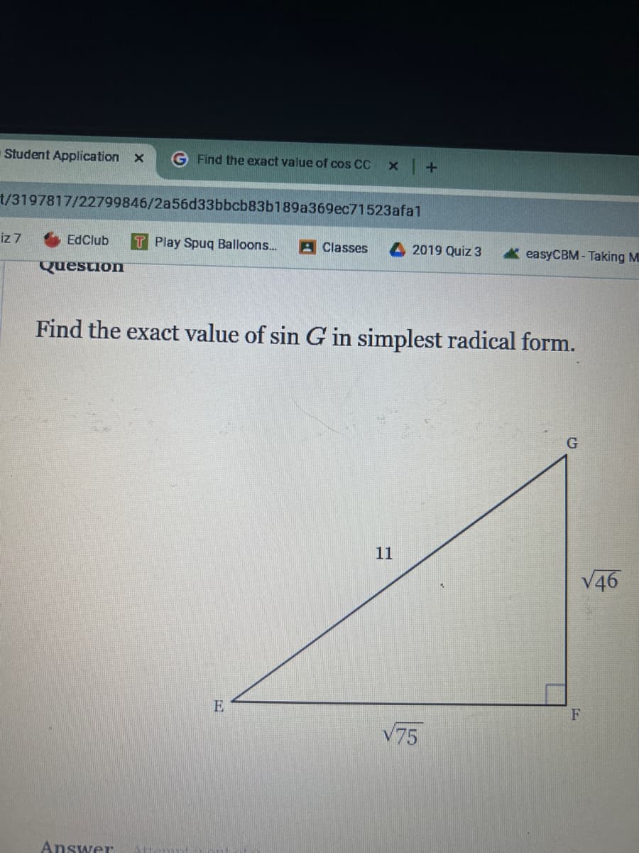 Student Application x
Find the exact value of cos CC
x
+
t/3197817/22799846/2a56d33bbcb83b189a369ec71523afal
iz 7
EdClub T Play Spuq Balloons...
Classes
2019 Quiz 3
easyCBM-Taking M
Question
Find the exact value of sin G in simplest radical form.
Answer
E
G
11
√46
F
√75